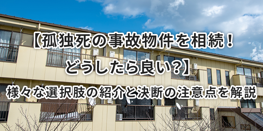 【孤独死の事故物件を相続！どうしたら良い？】様々な選択肢の紹介と決断の注意点を解説