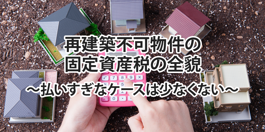 再建築不可物件の固定資産税の全貌 ～払いすぎなケースは少なくない～