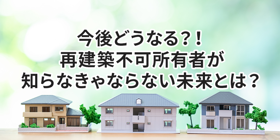 今後どうなる？！再建築不可所有者が知らなきゃならない未来とは？