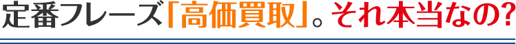 定番フレーズ「高価買取」。それ本当なの？