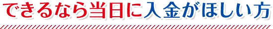 できるなら当日に入金がほしい方