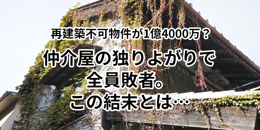 再建築不可物件が1億4000万？仲介屋の独りよがりで全員敗者。この結末とは…