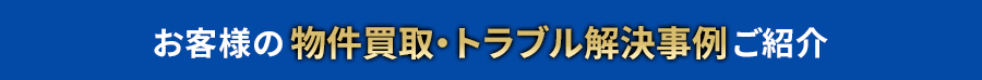 お客様の物件買取・トラブル解決事例ご紹介